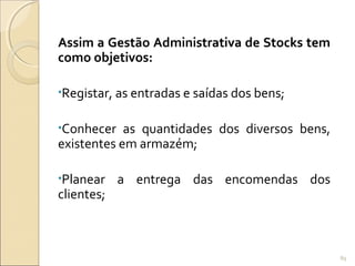 Assim a Gestão Administrativa de Stocks tem
como objetivos:
•Registar, as entradas e saídas dos bens;
•Conhecer as quantidades dos diversos bens,
existentes em armazém;
•Planear a entrega das encomendas dos
clientes;
89
 