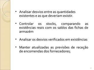 • Analisar desvios entre as quantidades
existentes e as que deveriam existir.
• Controlar os stocks, comparando as
existências reais com os saldos das fichas de
armazém
• Analisar os desvios verificados em existências
• Manter atualizadas as previsões de receção
de encomendas dos fornecedores;
90
 