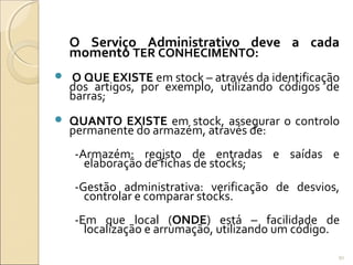 O Serviço Administrativo deve a cada
momento TER CONHECIMENTO:
 O QUE EXISTE em stock – através da identificação
dos artigos, por exemplo, utilizando códigos de
barras;
 QUANTO EXISTE em stock, assegurar o controlo
permanente do armazém, através de:
-Armazém: registo de entradas e saídas e
elaboração de fichas de stocks;
-Gestão administrativa: verificação de desvios,
controlar e comparar stocks.
-Em que local (ONDE) está – facilidade de
localização e arrumação, utilizando um código.
91
 