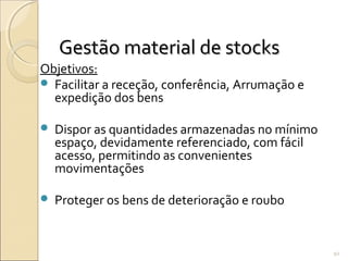 Gestão material de stocksGestão material de stocks
Objetivos:
 Facilitar a receção, conferência, Arrumação e
expedição dos bens
 Dispor as quantidades armazenadas no mínimo
espaço, devidamente referenciado, com fácil
acesso, permitindo as convenientes
movimentações
 Proteger os bens de deterioração e roubo
92
 