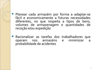  Planear cada armazém por forma a adaptar-se
fácil e economicamente a futuras necessidades
diferentes, no que respeita a tipos de bens,
volumes de armazenagem e quantidades de
receção e/ou expedição
 Racionalizar as tarefas dos trabalhadores que
operam nos armazéns e minimizar a
probabilidade de acidentes
93
 