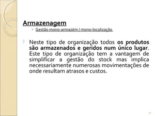 Armazenagem
› Gestão mono-armazém / mono-localização
 Neste tipo de organização todos os produtos
são armazenados e geridos num único lugar.
Este tipo de organização tem a vantagem de
simplificar a gestão do stock mas implica
necessariamente numerosas movimentações de
onde resultam atrasos e custos.
95
 