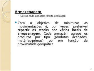 Armazenagem
◦ Gestão multi-armazém / multi-localização
Com o objetivo de minimizar as
movimentações é, por vezes, preferível
repartir os stocks por vários locais de
armazenagem. Cada armazém agrupa os
produtos por tipo (produtos acabados,
matérias-primas) ou em função de
proximidade geográfica.
96
 