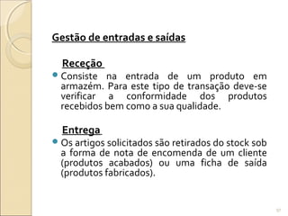 Gestão de entradas e saídas
Receção
Consiste na entrada de um produto em
armazém. Para este tipo de transação deve-se
verificar a conformidade dos produtos
recebidos bem como a sua qualidade.
Entrega
Os artigos solicitados são retirados do stock sob
a forma de nota de encomenda de um cliente
(produtos acabados) ou uma ficha de saída
(produtos fabricados).
97
 