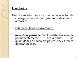 Inventários
Um inventário consiste numa operação de
contagem física dos artigos nas prateleiras do
armazém.
• Diferentes tipos de inventário:
1.Inventário permanente: Consiste em manter
permanentemente actualizadas as
quantidades de cada artigo em stock através
das transacções.
98
 
