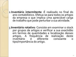 2.Inventário intermitente :É realizado no final do
ano contabilístico. Efetua-se para todos os artigos
da empresa o que implica uma apreciável carga
de trabalho que pode perturbar a sua atividade.
3.Inventário rotativo: Consiste em examinar o stock
por grupos de artigos e verificar a sua exactidão
em termos de quantidades e localização desses
artigos. A frequência de realização deste
inventário é diferente consoante o
tipo/importância do artigo.
99
 