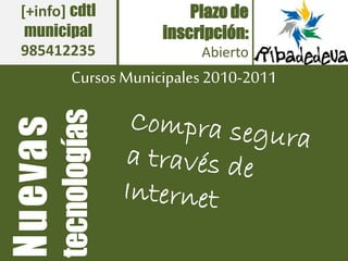 Cursos Municipales2010-2011
Plazo de
inscripción:
Abierto
Nuevas
tecnologías
[+info] cdtl
municipal
985412235
 