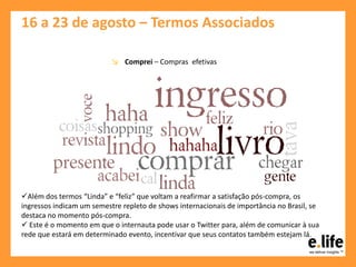 16 a 23 de agosto – Termos Associados
↘ Comprei – Compras efetivas
Além dos termos “Linda” e “feliz” que voltam a reafirmar a satisfação pós-compra, os
ingressos indicam um semestre repleto de shows internacionais de importância no Brasil, se
destaca no momento pós-compra.
 Este é o momento em que o internauta pode usar o Twitter para, além de comunicar à sua
rede que estará em determinado evento, incentivar que seus contatos também estejam lá.
 