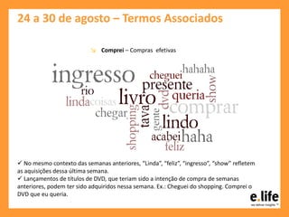 24 a 30 de agosto – Termos Associados
↘ Comprei – Compras efetivas
 No mesmo contexto das semanas anteriores, “Linda”, “feliz”, “ingresso”, “show” refletem
as aquisições dessa última semana.
 Lançamentos de títulos de DVD, que teriam sido a intenção de compra de semanas
anteriores, podem ter sido adquiridos nessa semana. Ex.: Cheguei do shopping. Comprei o
DVD que eu queria.
 
