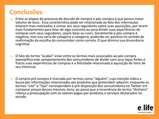 Conclusões
↘ Entre as etapas do processo de decisão de compra o pós-compra é que possui maior
volume de buzz. Essa característica pode ser relacionada ao fato dos internautas
estarem mais motivados a contar aos seus seguidores sobre suas aquisições, por terem
mais fundamentos para falar de algo concreto ou para dividir suas experiências de
compras com seus seguidores, sejam boas ou ruins. Geralmente o pós-compra é
negativo, mas isso varia de categoria a categoria, podendo ser positivo no sentido de
reafirmação da escolha do consumidor como correta. O que diminui sua dissonância
cognitiva.
↘ O fato do termo “acabei” estar entre os termos mais associados ao pós-compra
exemplifica este comportamento dos consumidores de dividir com seus laços fortes e
fracos suas experiências de compras e a felicidade relacionada à aquisição de itens de
seu interesse.
↘ O cenário pré-compra é marcado por termos como “alguém”, cuja menção indica a
busca por informações relacionadas aos produtos que pretendem adquirir; enquanto os
termos “site” e “loja” correspondem à pré-disposição dos consumidores no Twitter em
comparar preços desses mesmos itens; ao passo que a recorrência do termo “dinheiro”
reforça a preocupação com os valores pagos por produtos e serviços destacados no
estudo.
 