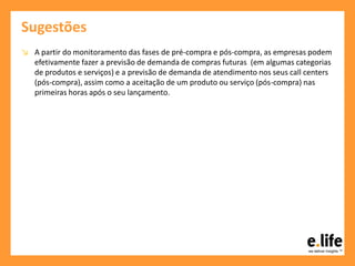 Sugestões
↘ A partir do monitoramento das fases de pré-compra e pós-compra, as empresas podem
efetivamente fazer a previsão de demanda de compras futuras (em algumas categorias
de produtos e serviços) e a previsão de demanda de atendimento nos seus call centers
(pós-compra), assim como a aceitação de um produto ou serviço (pós-compra) nas
primeiras horas após o seu lançamento.
 