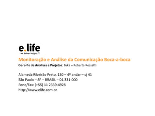Monitoração e Análise da Comunicação Boca-a-boca
Gerente de Análises e Projetos: Tuka – Roberta Rossatti
Alameda Ribeirão Preto, 130 – 4º andar – cj 41
São Paulo – SP – BRASIL – 01.331-000
Fone/Fax: (+55) 11 2339-4928
http://www.elife.com.br
 