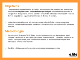 Objetivos
↘ Compreender o comportamento de compra do consumidor nas redes sociais, investigando
intenções de compra futura e comportamento pós-compra, compreendendo produtos e
serviços mais desejados no período e como o consumidor estabelece relações com seus nós
de rede (seguidores e seguidos) na influência da decisão de compra.
↘ Indicar itens motivadores de tais menções em períodos de 7 dias e compreender que
produtos e serviços são desejados no Twitter e que associações o consumidor faz com estes
produtos.
Metodologia
↘ Durante o mês de agosto/2010, foram monitorados os termos em português do Brasil:
“comprei” (associado ao pós-compra) e o termo “quero comprar” (associada à intenção de
compra futura) no Twitter, com o objetivo de verificar os movimentos de compras e de
intenção de compra neste período.
↘ A análise está baseada nos itens mais mencionados nestes depoimentos.
 