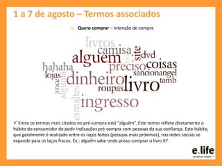 1 a 7 de agosto – Termos associados
↘ Quero comprar – Intenção de compra
 Entre os termos mais citados no pré-compra está “alguém”. Este termo reflete diretamente o
hábito do consumidor de pedir indicações pré-compra com pessoas da sua confiança. Este hábito,
que geralmente é realizado entre os laços fortes (pessoas mais próximas), nas redes sociais se
expande para os laços fracos. Ex.: alguém sabe onde posso comprar o livro X?
 