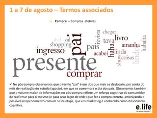 1 a 7 de agosto – Termos associados
↘ Comprei – Compras efetivas
 No pós-compra observamos que o termo “pai” é um dos que mais se destacam, por conta do
mês de realização do estudo (agosto), em que se comemora o dia dos pais. Observamos também
que o volume maior de informações no pós-compra reflete um reforço cognitivo do consumidor
de reafirmar para si mesmo (e para seus laços de rede) que fez a compra correta, amenizando o
possível arrependimento comum nesta etapa, que em marketing é conhecido como dissonância
cognitiva.
 