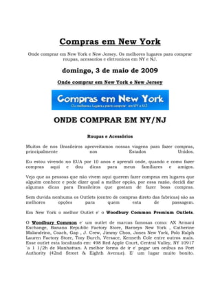 Compras em New York
Onde comprar em New York e New Jersey. Os melhores lugares para comprar
              roupas, acessorios e eletronicos em NY e NJ.

                domingo, 3 de maio de 2009
              Onde comprar em New York e New Jersey




            ONDE COMPRAR EM NY/NJ
                            Roupas e Acessórios

Muitos de nos Brasileiros aproveitamos nossas viagens para fazer compras,
principalmente              nos              Estados              Unidos.

Eu estou vivendo no EUA por 10 anos e aprendi onde, quando e como fazer
compras    aqui  e   dou  dicas   para   meus    familiares e   amigos.

Vejo que as pessoas que não vivem aqui querem fazer compras em lugares que
alguém conhece e pode dizer qual a melhor opção, por essa razão, decidi dar
algumas dicas para Brasileiros que gostam de fazer boas compras.

Sem duvida nenhuma os Outlets (centro de compras direto das fabricas) são as
melhores     opções     para       quem       esta       de      passagem.

Em New York o melhor Outlet e' o Woodbury Common Premium Outlets.

O Woodbury Common e' um outlet de marcas famosas como: AX Armani
Exchange, Banana Republic Factory Store, Barneys New York , Catherine
Malandrino, Coach, Gap , J. Crew, Jimmy Choo, Jones New York, Polo Ralph
Lauren Factory Store, Tory Burch, Versace, Kenneth Cole entre outros mais.
Esse outlet esta localizado em: 498 Red Apple Court, Central Valley, NY 10917
`a 1 1/2h de Manhattan. A melhor forma de ir e' pegar um onibus no Port
Authority (42nd Street & Eighth Avenue). E' um lugar muito bonito.
 