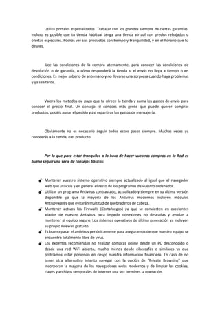 Utiliza portales especializados. Trabajar con los grandes siempre da ciertas garantías.
Incluso es posible que tu tienda habitual tenga una tienda virtual con precios rebajados u
ofertas especiales. Podrás ver sus productos con tiempo y tranquilidad, y en el horario que tú
desees.



         Lee las condiciones de la compra atentamente, para conocer las condiciones de
devolución o de garantía, o cómo responderá la tienda si el envío no llega a tiempo o en
condiciones. Es mejor saberlo de antemano y no llevarse una sorpresa cuando haya problemas
y ya sea tarde.



       Valora los métodos de pago que te ofrece la tienda y suma los gastos de envío para
conocer el precio final. Un consejo: si conoces más gente que puede querer comprar
productos, podéis aunar el pedido y así repartiros los gastos de mensajería.



       Obviamente no es necesario seguir todos estos pasos siempre. Muchas veces ya
conocerás a la tienda, o el producto.



       Por lo que para estar tranquilos a la hora de hacer vuestras compras en la Red es
bueno seguir una serie de consejos básicos:



     Mantener vuestro sistema operativo siempre actualizado al igual que el navegador
      web que utilicéis y en general el resto de los programas de vuestro ordenador.
     Utilizar un programa Antivirus contrastado, actualizado y siempre en su última versión
      disponible ya que la mayoría de los Antivirus modernos incluyen módulos
      Antispywares que evitarán multitud de quebraderos de cabeza.
     Mantener activos los Firewalls (Cortafuegos) ya que se convierten en excelentes
      aliados de nuestro Antivirus para impedir conexiones no deseadas y ayudan a
      mantener al equipo seguro. Los sistemas operativos de última generación ya incluyen
      su propio Firewall gratuito.
     Es bueno pasar el antivirus periódicamente para asegurarnos de que nuestro equipo se
      encuentra totalmente libre de virus.
     Los expertos recomiendan no realizar compras online desde un PC desconocido o
      desde una red WiFi abierta, mucho menos desde cibercafés o similares ya que
      podríamos estar poniendo en riesgo nuestra información financiera. En caso de no
      tener otra alternativa intenta navegar con la opción de “Private Browsing” que
      incorporan la mayoría de los navegadores webs modernos y de limpiar las cookies,
      claves y archivos temporales de internet una vez termines la operación.
 