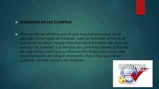  SEGURIDAD EN LAS COMPRAS
 Este es tal vez el tema por el que muchas personas no se
deciden a comprar en Internet, pero es también el tema al
que se le ha dado mayor importancia e inversión de quienes
venden en Internet. Las tiendas de confianza tienen software
de seguridad para que su información financiera no se vea
comprometida en ningún momento. Eso si hay que tener
cuidado donde compra en Internet.
 