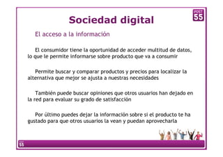 Sociedad digital
   El acceso a la información

    El consumidor tiene la oportunidad de acceder multitud de datos,
lo que le permite informarse sobre producto que va a consumir

   Permite buscar y comparar productos y precios para localizar la
alternativa que mejor se ajusta a nuestras necesidades

    También puede buscar opiniones que otros usuarios han dejado en
la red para evaluar su grado de satisfacción

   Por último puedes dejar la información sobre si el producto te ha
gustado para que otros usuarios la vean y puedan aprovecharla
 
