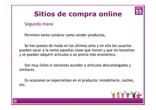 Sitios de compra online
   Segunda mano

   Permiten tanto comprar como vender productos.

   Se han puesto de moda en los últimos años y en ella los usuarios
pueden sacar a la venta aquellas cosas que tienen y que no necesitan
y se pueden adquirir artículos a un precio más económico.

   Son muy útiles si necesitas acceder a artículos descatalogados y
similares.

   En ocasiones se especializan en el producto: inmobiliario, coches,
etc.
 