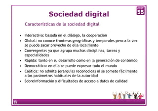 Sociedad digital
   Características de la sociedad digital

• Interactiva: basada en el diálogo, la cooperación
• Global: no conoce fronteras geográficas y temporales pero a la vez
  se puede sacar provecho de ella localmente
• Convergente: ya que agrupa muchas disciplinas, tareas y
  especialidades
• Rápida: tanto en su desarrollo como en la generación de contenido
• Democrática: en ella se puede expresar todo el mundo
• Caótica: no admite jerarquías reconocidas ni se somete fácilmente
  a los parámetros habituales de la autoridad
• Sobreinformación y dificultades de acceso a datos de calidad
 