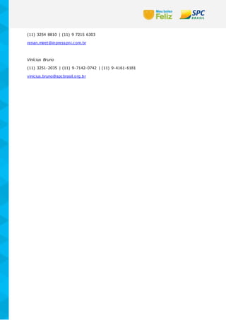(11) 3254 8810 | (11) 9 7215 6303
renan.miret@inpresspni.com.br
Vinícius Bruno
(11) 3251-2035 | (11) 9-7142-0742 | (11) 9-4161-6181
vinicius.bruno@spcbrasil.org.br
 