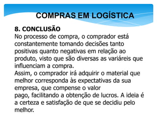 COMPRAS EM LOGÍSTICA
8. CONCLUSÃO
No processo de compra, o comprador está
constantemente tomando decisões tanto
positivas quanto negativas em relação ao
produto, visto que são diversas as variáreis que
influenciam a compra.
Assim, o comprador irá adquirir o material que
melhor corresponda às expectativas da sua
empresa, que compense o valor
pago, facilitando a obtenção de lucros. A ideia é
a certeza e satisfação de que se decidiu pelo
melhor.
 
