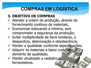 COMPRAS EM LOGÍSTICA
3. OBJETIVO DE COMPRAS
 Atender a ordem de produção, através do
   fornecimento contínuo de materiais;
 Economizar estocando a mínimo, sem
   comprometer a segurança da produção;
 Evitar multiplicidade de itens similares, o
   desperdício, deterioração e obsolescência;
 Manter a qualidade conforme especificações;
 Adquirir os materiais a baixo custo sem
   demérito da qualidade;
 Manter atualizado o cadastro de
   fornecedores.
 