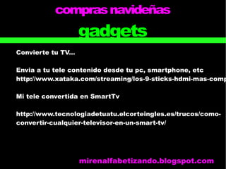 comprasnavideñas
gadgets
Convierte tu TV...
Envia a tu tele contenido desde tu pc, smartphone, etc
http://www.xataka.com/streaming/los-9-sticks-hdmi-mas-comp
Mi tele convertida en SmartTv
http://www.tecnologiadetuatu.elcorteingles.es/trucos/como-
convertir-cualquier-televisor-en-un-smart-tv/
mirenalfabetizando.blogspot.com
 