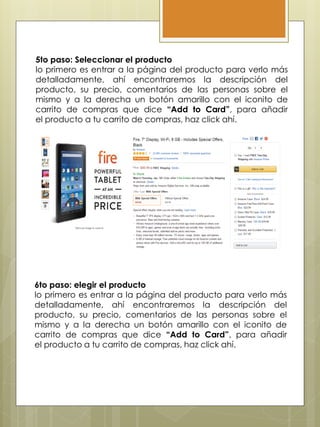 5to paso: Seleccionar el producto
lo primero es entrar a la página del producto para verlo más
detalladamente, ahí encontraremos la descripción del
producto, su precio, comentarios de las personas sobre el
mismo y a la derecha un botón amarillo con el iconito de
carrito de compras que dice “Add to Card”, para añadir
el producto a tu carrito de compras, haz click ahí.
6to paso: elegir el producto
lo primero es entrar a la página del producto para verlo más
detalladamente, ahí encontraremos la descripción del
producto, su precio, comentarios de las personas sobre el
mismo y a la derecha un botón amarillo con el iconito de
carrito de compras que dice “Add to Card”, para añadir
el producto a tu carrito de compras, haz click ahí.
 