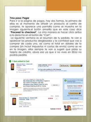 7mo paso: Pagar
Para ir a la página de pagos, hay dos formas, la primera de
ellas es al momento de añadir un producto al carrito de
compras, te aparece una pantalla como se muestra en la
imagen siguiente,el botón amarillo que en este caso dice
“Proceed to checkout”. La otra manera es hacer click arriba
a la derecha en el botón de “Cart”.
La siguiente ventana es el resumen de tu pedido, te van a
aparecer los productos desglosados y la cantidad que vas a
comprar de cada uno, así como el total en dólares de la
compra (sin incluir impuestos ni costos de envío) como se ve
en la imagen, ellos siempre te van a sugerir que pidas su
tarjeta de crédito, obvia eso ya que si no vives en EEUU no
podrás pedirla.
 