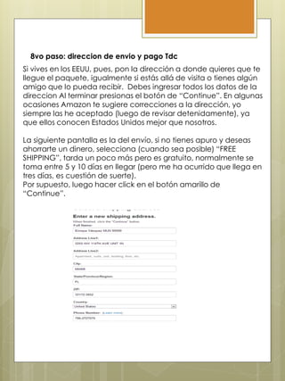 8vo paso: direccion de envio y pago Tdc
Si vives en los EEUU, pues, pon la dirección a donde quieres que te
llegue el paquete, igualmente si estás allá de visita o tienes algún
amigo que lo pueda recibir. Debes ingresar todos los datos de la
direccion Al terminar presionas el botón de “Continue”. En algunas
ocasiones Amazon te sugiere correcciones a la dirección, yo
siempre las he aceptado (luego de revisar detenidamente), ya
que ellos conocen Estados Unidos mejor que nosotros.
La siguiente pantalla es la del envío, si no tienes apuro y deseas
ahorrarte un dinero, selecciona (cuando sea posible) “FREE
SHIPPING”, tarda un poco más pero es gratuito, normalmente se
toma entre 5 y 10 días en llegar (pero me ha ocurrido que llega en
tres días, es cuestión de suerte).
Por supuesto, luego hacer click en el botón amarillo de
“Continue”.
 