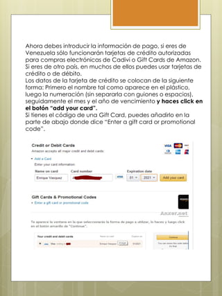 Ahora debes introducir la información de pago, si eres de
Venezuela sólo funcionarán tarjetas de crédito autorizadas
para compras electrónicas de Cadivi o Gift Cards de Amazon.
Si eres de otro país, en muchos de ellos puedes usar tarjetas de
crédito o de débito.
Los datos de la tarjeta de crédito se colocan de la siguiente
forma: Primero el nombre tal como aparece en el plástico,
luego la numeración (sin separarla con guiones o espacios),
seguidamente el mes y el año de vencimiento y haces click en
el botón “add your card”.
Si tienes el código de una Gift Card, puedes añadirlo en la
parte de abajo donde dice “Enter a gift card or promotional
code”.
 