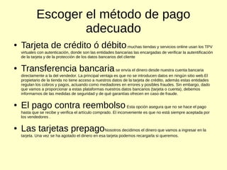 Escoger el método de pago
adecuado
● Tarjeta de crédito ó débito:muchas tiendas y servicios online usan los TPV
virtuales con autenticación, donde son las entidades bancarias las encargadas de verificar la autentificación
de la tarjeta y de la protección de los datos bancarios del cliente
● Transferencia bancariase envía el dinero desde nuestra cuenta bancaria
directamente a la del vendedor. La principal ventaja es que no se introducen datos en ningún sitio web.El
propietario de la tienda no tiene acceso a nuestros datos de la tarjeta de crédito, además estas entidades
regulan los cobros y pagos, actuando como mediadores en errores y posibles fraudes. Sin embargo, dado
que vamos a proporcionar a estas plataformas nuestros datos bancarios (tarjeta o cuenta), debemos
informarnos de las medidas de seguridad y de qué garantías ofrecen en caso de fraude.
● El pago contra reembolsoEsta opción asegura que no se hace el pago
hasta que se recibe y verifica el artículo comprado. El inconveniente es que no está siempre aceptada por
los vendedores .
● Las tarjetas prepagoNosotros decidimos el dinero que vamos a ingresar en la
tarjeta. Una vez se ha agotado el dinero en esa tarjeta podemos recargarla si queremos.
 