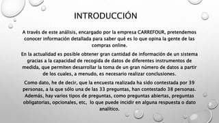 INTRODUCCIÓN
A través de este análisis, encargado por la empresa CARREFOUR, pretendemos
conocer información detallada para saber qué es lo que opina la gente de las
compras online.
En la actualidad es posible obtener gran cantidad de información de un sistema
gracias a la capacidad de recogida de datos de diferentes instrumentos de
medida, que permiten desarrollar la toma de un gran número de datos a partir
de los cuales, a menudo, es necesario realizar conclusiones.
Como dato, he de decir, que la encuesta realizada ha sido contestada por 39
personas, a la que sólo una de las 33 preguntas, han contestado 38 personas.
Además, hay varios tipos de preguntas, como preguntas abiertas, preguntas
obligatorias, opcionales, etc, lo que puede incidir en alguna respuesta o dato
analítico.
 