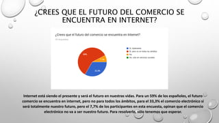 ¿CREES QUE EL FUTURO DEL COMERCIO SE
ENCUENTRA EN INTERNET?
Internet está siendo el presente y será el futuro en nuestras vidas. Para un 59% de los españoles, el futuro
comercio se encuentra en internet, pero no para todos los ámbitos, para el 33,3% el comercio electrónico sí
será totalmente nuestro futuro, pero el 7,7% de los participantes en esta encuesta, opinan que el comercio
electrónico no va a ser nuestro futuro. Para resolverlo, sólo tenemos que esperar.
 