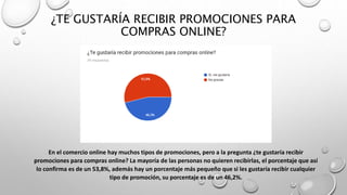 ¿TE GUSTARÍA RECIBIR PROMOCIONES PARA
COMPRAS ONLINE?
En el comercio online hay muchos tipos de promociones, pero a la pregunta ¿te gustaría recibir
promociones para compras online? La mayoría de las personas no quieren recibirlas, el porcentaje que así
lo confirma es de un 53,8%, además hay un porcentaje más pequeño que si les gustaría recibir cualquier
tipo de promoción, su porcentaje es de un 46,2%.
 