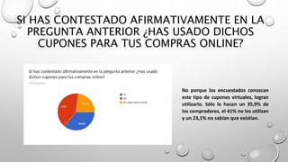 SI HAS CONTESTADO AFIRMATIVAMENTE EN LA
PREGUNTA ANTERIOR ¿HAS USADO DICHOS
CUPONES PARA TUS COMPRAS ONLINE?
No porque los encuestados conozcan
este tipo de cupones virtuales, logran
utilizarlo. Sólo lo hacen un 35,9% de
los compradores, el 41% no los utilizan
y un 23,1% no sabían que existían.
 