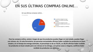 EN SUS ÚLTIMAS COMPRAS ONLINE…
Para las compras online, existen riesgos de que los productos puedan llegar en mal estado, puedan llegar
con retraso, etc. En este formulario, las personas encuestadas afirman haber recibido los productos en buen
estado y en el tiempo de entrega estimado, el porcentaje es de un 79,5%, un 20,5% afirman haber recibido
los productos en buen estado pero con retraso en la entrega, y en pocos casos o ninguno, confirma haber
recibido los productos con defectos.
 