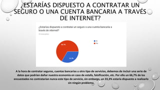 ¿ESTARÍAS DISPUESTO A CONTRATAR UN
SEGURO O UNA CUENTA BANCARIA A TRAVÉS
DE INTERNET?
A la hora de contratar seguros, cuentas bancarias u otro tipo de servicios, debemos de incluir una serie de
datos que podrían dañar nuestra economía en caso de estafa, falsificación, etc. Por ello un 66,7% de los
encuestados no contratarían nunca este tipo de servicio, sin embargo, un 33,3% estaría dispuesto a realizarlo
sin ningún problema.
 