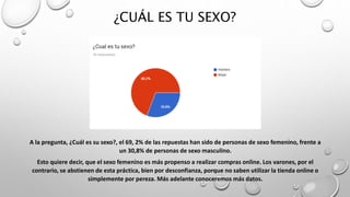 ¿CUÁL ES TU SEXO?
A la pregunta, ¿Cuál es su sexo?, el 69, 2% de las repuestas han sido de personas de sexo femenino, frente a
un 30,8% de personas de sexo masculino.
Esto quiere decir, que el sexo femenino es más propenso a realizar compras online. Los varones, por el
contrario, se abstienen de esta práctica, bien por desconfianza, porque no saben utilizar la tienda online o
simplemente por pereza. Más adelante conoceremos más datos.
 