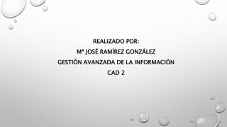 REALIZADO POR:
Mª JOSÉ RAMÍREZ GONZÁLEZ
GESTIÓN AVANZADA DE LA INFORMACIÓN
CAD 2
 
