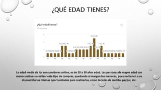 ¿QUÉ EDAD TIENES?
La edad media de los consumidores online, es de 20 a 30 años edad. Las personas de mayor edad son
menos asiduas a realizar este tipo de compras, quedando al margen los menores, pues no tienen a su
disposición las mismas oportunidades para realizarlas, como tarjetas de crédito, paypal, etc.
 