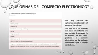 ¿QUÉ OPINAS DEL COMERCIO ELECTRÓNICO?
Son muy variadas las
opiniones recogidas sobre el
comercio electrónico.
Son muy pocas las personas
que están disconforme con
este método de compras. En
la mayoría de los casos,
prefieren el comercio
electrónico por la facilidad,
comodidad y por la rapidez
contratante.
 