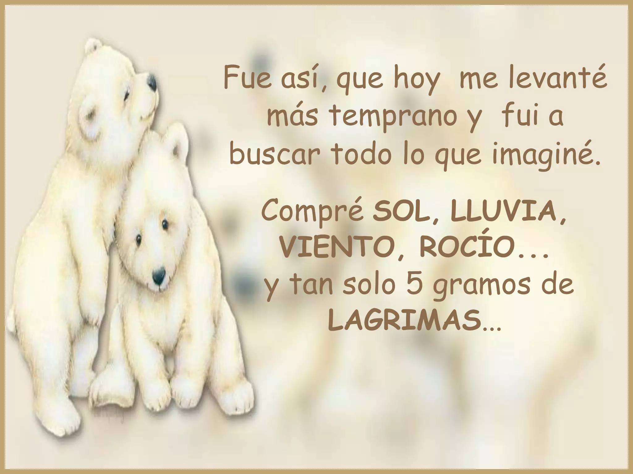 Fue así, que hoy me levanté
   más temprano y fui a
buscar todo lo que imaginé.
  Compré SOL, LLUVIA,
   VIENTO, ROCÍO...
  y tan solo 5 gramos de
       LAGRIMAS...
 