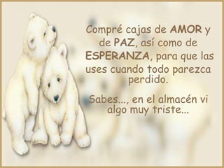 Compré cajas de AMOR y
  de PAZ, así como de
ESPERANZA, para que las
uses cuando todo parezca
        perdido.
Sabes..., en el almacén vi
   algo muy triste...
 