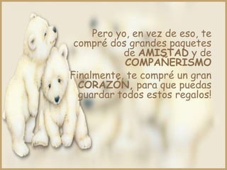 Pero yo, en vez de eso, te
 compré dos grandes paquetes
           de AMISTAD y de
            COMPAÑERISMO
Finalmente, te compré un gran
  CORAZÓN, para que puedas
  guardar todos estos regalos!
 