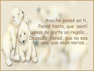 Anoche pensé en ti,
   Pensé tanto, que sentí
ganas de darte un regalo...
Después pensé, que no sea
    uno, que sean varios...
 