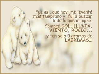 Fue así, que hoy me levanté
más temprano y fui a buscar
          todo lo que imaginé.
     Compré SOL, LLUVIA,
        VIENTO, ROCÍO...
      y tan solo 5 gramos de
                LAGRIMAS...
 