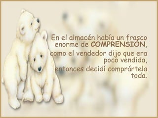 En el almacén había un frasco
 enorme de COMPRENSIÓN,
como el vendedor dijo que era
                poco vendida,
 entonces decidí comprártela
                        toda.
 
